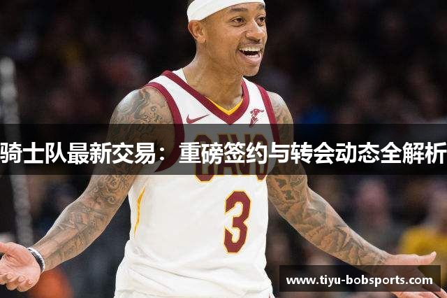 骑士队最新交易：重磅签约与转会动态全解析