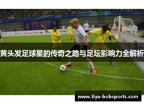 黄头发足球星的传奇之路与足坛影响力全解析
