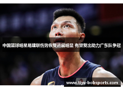 中国篮球明星易建联伤势恢复进展明显 有望复出助力广东队争冠