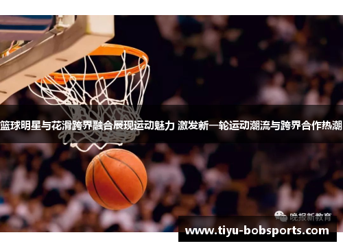 篮球明星与花滑跨界融合展现运动魅力 激发新一轮运动潮流与跨界合作热潮